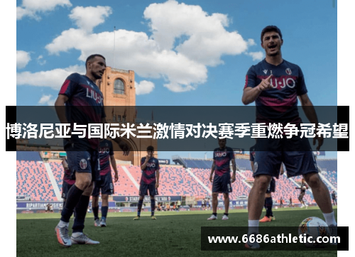 博洛尼亚与国际米兰激情对决赛季重燃争冠希望