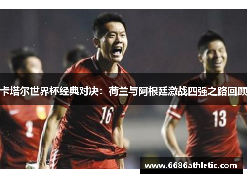 卡塔尔世界杯经典对决：荷兰与阿根廷激战四强之路回顾