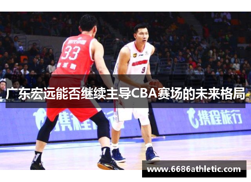 广东宏远能否继续主导CBA赛场的未来格局