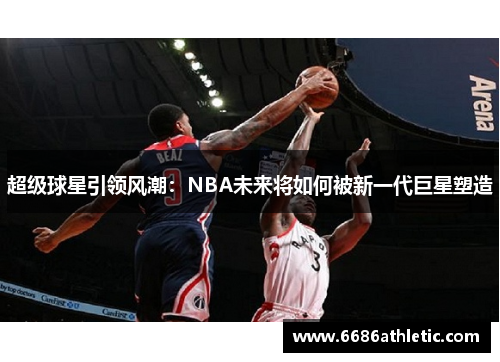 超级球星引领风潮：NBA未来将如何被新一代巨星塑造