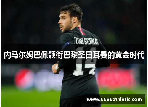 内马尔姆巴佩领衔巴黎圣日耳曼的黄金时代