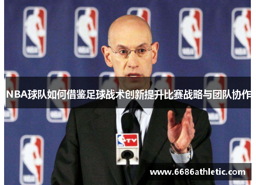 NBA球队如何借鉴足球战术创新提升比赛战略与团队协作