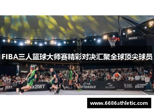 FIBA三人篮球大师赛精彩对决汇聚全球顶尖球员